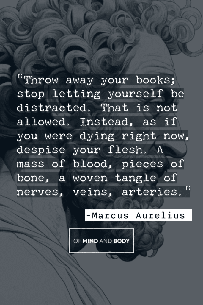 Stoic Quotes on Hard Work - Throw away your books; stop letting yourself be distracted. That is not allowed. Instead, as if you were dying right now, despise your flesh. A mass of blood, pieces of bone, a woven tangle of nerves, veins, arteries.